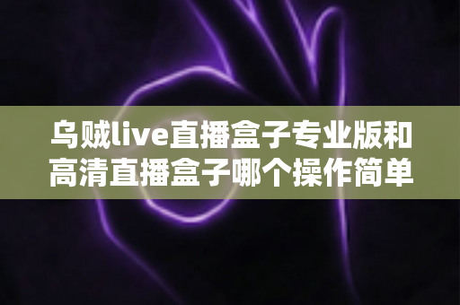 乌贼live直播盒子专业版和高清直播盒子哪个操作简单？新手友好度全面对比指南