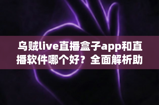乌贼live直播盒子app和直播软件哪个好？全面解析助你选出最佳直播观看与开播方案
