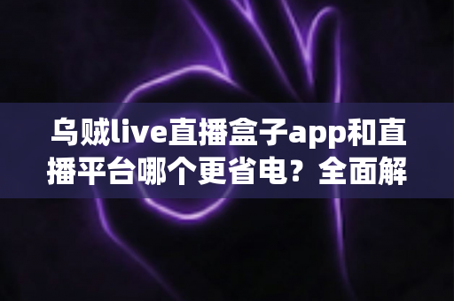 乌贼live直播盒子app和直播平台哪个更省电？全面解析直播耗电差异与实用省电攻略