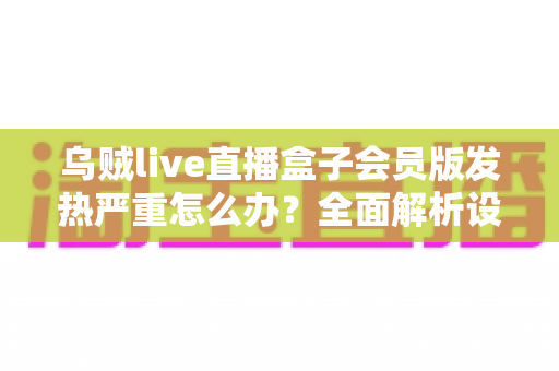 乌贼live直播盒子会员版发热严重怎么办？全面解析设备降温技巧与长效预防指南，让你的观影体验重回清爽流畅
