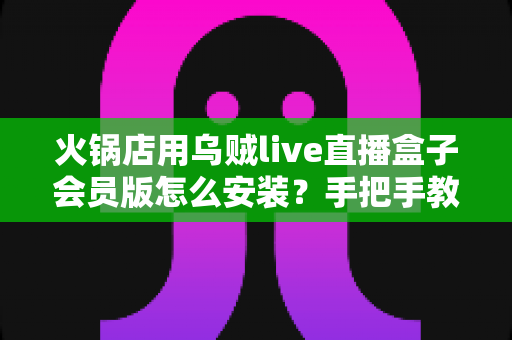 火锅店用乌贼live直播盒子会员版怎么安装？手把手教你完成部署，让门店直播引流快人一步
