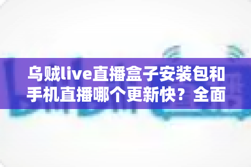 乌贼live直播盒子安装包和手机直播哪个更新快?全面解析两大版本更新速度与使用差异 乌贼live直播盒子安装包和手机直播哪个更新快?全面解析两大版本更新速度与使用差异