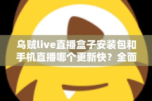 乌贼live直播盒子安装包和手机直播哪个更新快？全面解析两大版本更新速度与使用差异