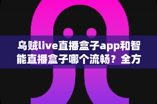 乌贼live直播盒子app和智能直播盒子哪个流畅？全方位对比评测帮你选对观看工具