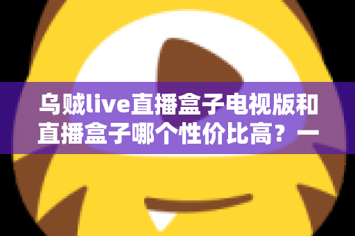 乌贼live直播盒子电视版和直播盒子哪个性价比高？一篇文章帮你彻底搞懂选购难题
