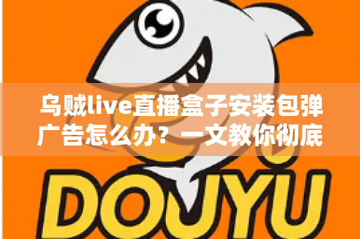乌贼live直播盒子安装包弹广告怎么办？一文教你彻底告别烦人弹窗并守护手机安全