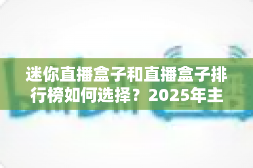 迷你直播盒子和直播盒子排行榜如何选择？2025年主播设备选购全攻略与避坑指南