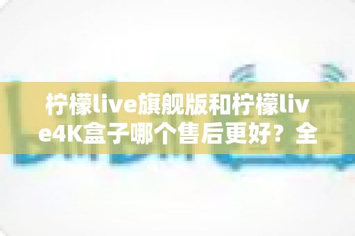 柠檬live旗舰版和柠檬live4K盒子哪个售后更好？全面解析两大机型的服务保障差异