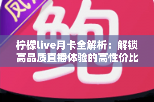 柠檬live月卡全解析：解锁高品质直播体验的高性价比之选
