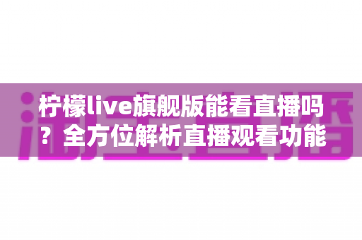 柠檬live旗舰版能看直播吗？全方位解析直播观看功能、使用步骤与安全指南