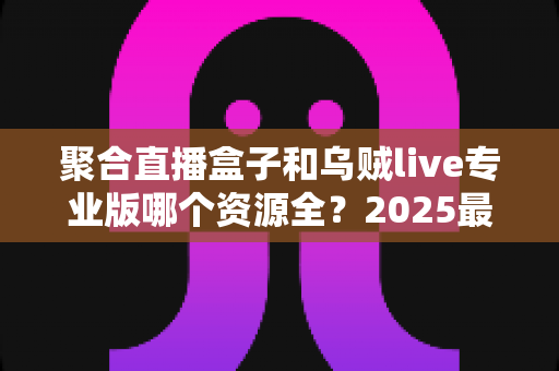 聚合直播盒子和乌贼live专业版哪个资源全?2025最新深度对比评测与选购指南 聚合直播盒子和乌贼live专业版哪个资源全?2025最新深度对比评测与选购指南