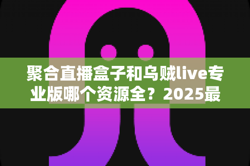 聚合直播盒子和乌贼live专业版哪个资源全?2025最新深度对比评测与选购指南 聚合直播盒子和乌贼live专业版哪个资源全?2025最新深度对比评测与选购指南
