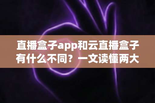 直播盒子app和云直播盒子有什么不同？一文读懂两大直播方案的核心差异与选择指南