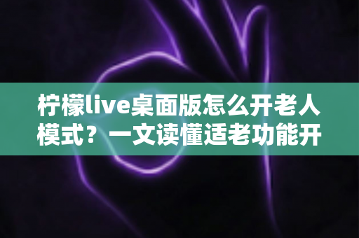 柠檬live桌面版怎么开老人模式？一文读懂适老功能开启方法与使用技巧