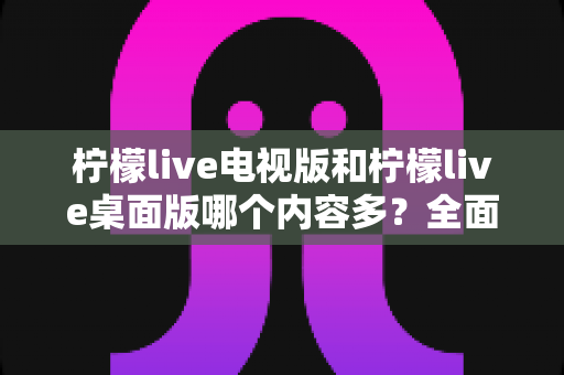 柠檬live电视版和柠檬live桌面版哪个内容多？全面对比一次看懂，选对版本不踩坑