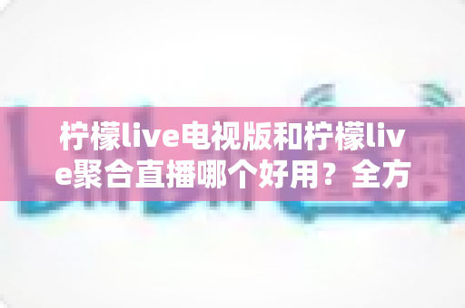 柠檬live电视版和柠檬live聚合直播哪个好用？全方位深度对比测评，帮你一次选对不踩坑