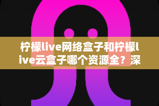 柠檬live网络盒子和柠檬live云盒子哪个资源全？深度对比全解析，看完再买不踩坑