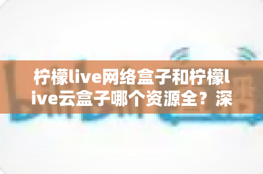 柠檬live网络盒子和柠檬live云盒子哪个资源全？深度对比全解析，看完再买不踩坑
