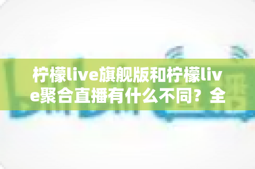 柠檬live旗舰版和柠檬live聚合直播有什么不同？全面解析两大版本核心差异与选购指南