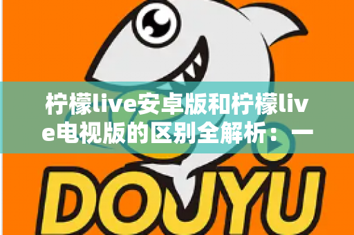 柠檬live安卓版和柠檬live电视版的区别全解析：一文看懂移动端与大屏版如何选择，帮你找到最适合的观影方案