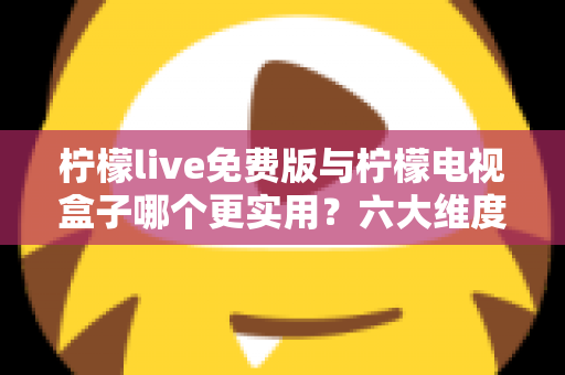 柠檬live免费版与柠檬电视盒子哪个更实用？六大维度深度对比帮你选出最优方案