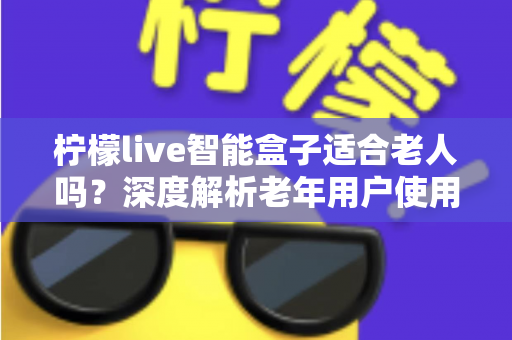 柠檬live智能盒子适合老人吗？深度解析老年用户使用体验与选购指南
