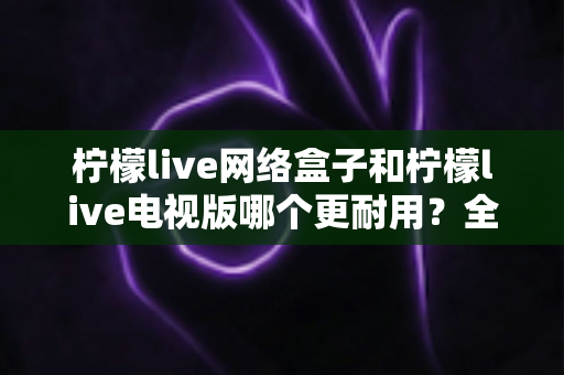 柠檬live网络盒子和柠檬live电视版哪个更耐用？全方位深度对比与选购指南助你一次选对