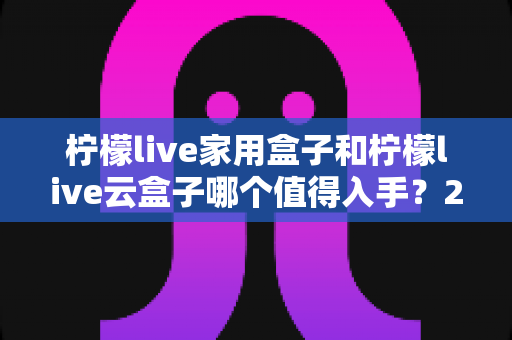 柠檬live家用盒子和柠檬live云盒子哪个值得入手？2024年最全选购指南帮你轻松做决定