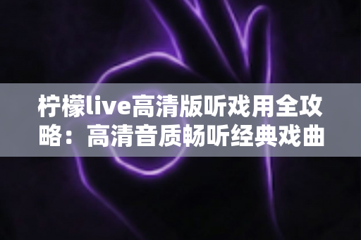 柠檬live高清版听戏用全攻略:高清音质畅听经典戏曲,戏迷必备的手机看戏指南 柠檬live高清版听戏用全攻略:高清音质畅听经典戏曲,戏迷必备的手机看戏指南