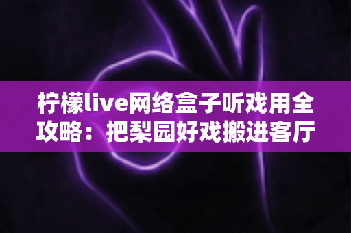 柠檬live网络盒子听戏用全攻略:把梨园好戏搬进客厅的智能听戏方案 柠檬live网络盒子听戏用全攻略:把梨园好戏搬进客厅的智能听戏方案
