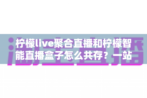 柠檬live聚合直播和柠檬智能直播盒子怎么共存？一站式避坑指南与实战方案全解析