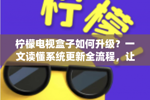 柠檬电视盒子如何升级?一文读懂系统更新全流程,让老盒子重获新生 柠檬电视盒子如何升级?一文读懂系统更新全流程,让老盒子重获新生