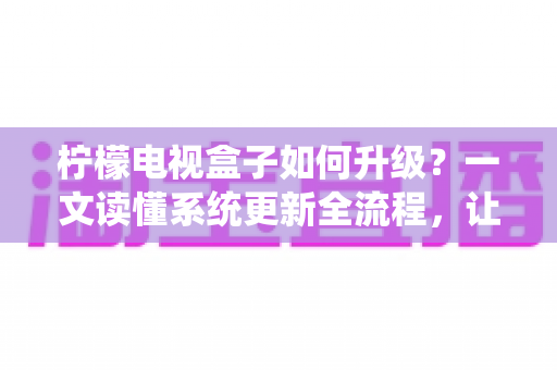 柠檬电视盒子如何升级？一文读懂系统更新全流程，让老盒子重获新生