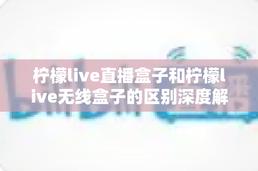 柠檬live直播盒子和柠檬live无线盒子的区别深度解析：选对设备，畅享高清大屏观影新体验