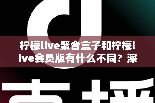 柠檬live聚合盒子和柠檬live会员版有什么不同？深度解析两种版本的核心区别与选择指南