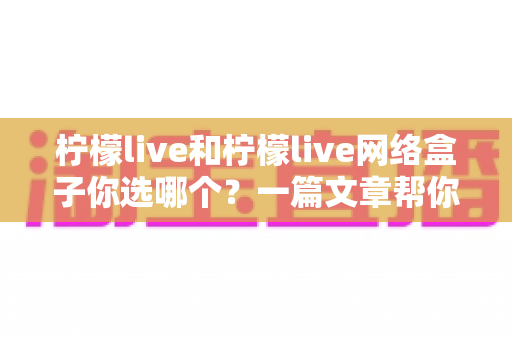柠檬live和柠檬live网络盒子你选哪个？一篇文章帮你理清思路、做出最适合的选择