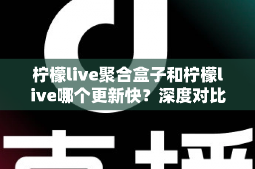 柠檬live聚合盒子和柠檬live哪个更新快？深度对比解析与选择指南
