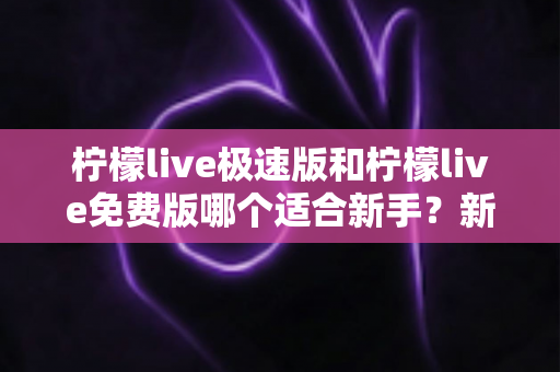 柠檬live极速版和柠檬live免费版哪个适合新手？新手入门选版指南与实用建议