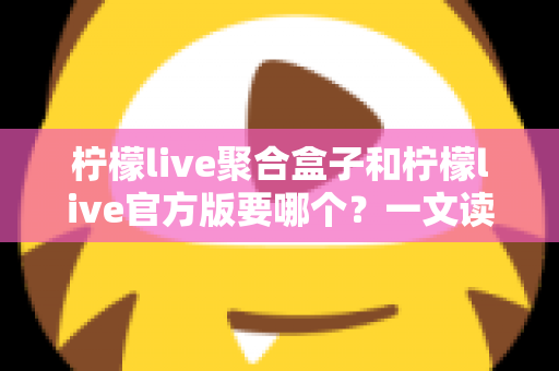 柠檬live聚合盒子和柠檬live官方版要哪个?一文读懂两大版本区别与选择指南 柠檬live聚合盒子和柠檬live官方版要哪个?一文读懂两大版本区别与选择指南