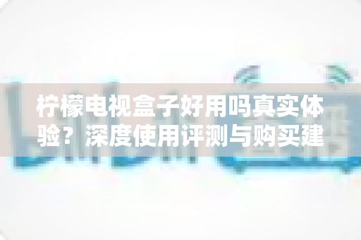 柠檬电视盒子好用吗真实体验?深度使用评测与购买建议全解析 柠檬电视盒子好用吗真实体验?深度使用评测与购买建议全解析