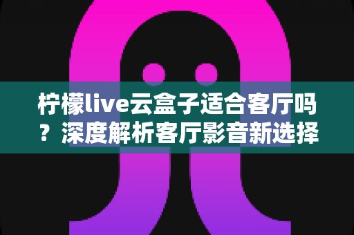 柠檬live云盒子适合客厅吗？深度解析客厅影音新选择的真实表现