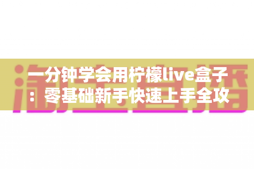 一分钟学会用柠檬live盒子:零基础新手快速上手全攻略,轻松玩转直播新体验 一分钟学会用柠檬live盒子:零基础新手快速上手全攻略,轻松玩转直播新体验