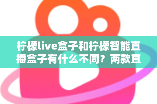 柠檬live盒子和柠檬智能直播盒子有什么不同？两款直播设备全方位对比与选购指南