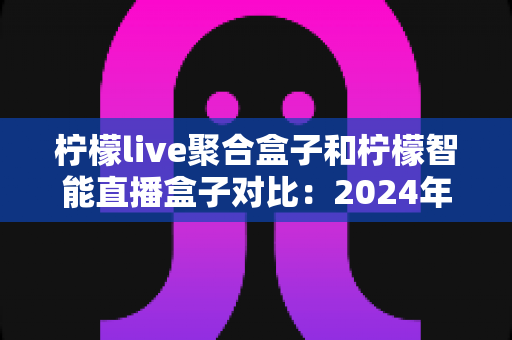 柠檬live聚合盒子和柠檬智能直播盒子对比：2024年最全选购指南，帮你找到最适合的直播神器