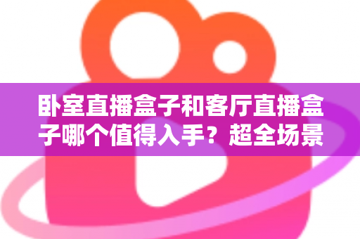 卧室直播盒子和客厅直播盒子哪个值得入手?超全场景化选购攻略一次讲透,帮你把钱花在刀刃上 卧室直播盒子和客厅直播盒子哪个值得入手?超全场景化选购攻略一次讲透,帮你把钱花在刀刃上