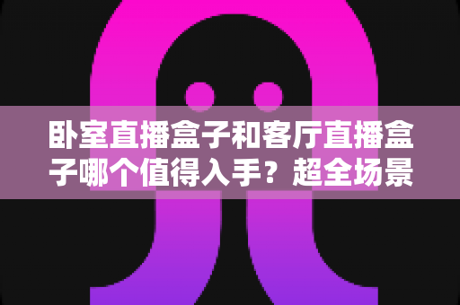 卧室直播盒子和客厅直播盒子哪个值得入手?超全场景化选购攻略一次讲透,帮你把钱花在刀刃上 卧室直播盒子和客厅直播盒子哪个值得入手?超全场景化选购攻略一次讲透,帮你把钱花在刀刃上