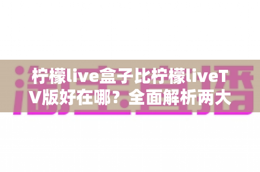 柠檬live盒子比柠檬liveTV版好在哪?全面解析两大版本差异,帮你选出最适合的观影方案 柠檬live盒子比柠檬liveTV版好在哪?全面解析两大版本差异,帮你选出最适合的观影方案