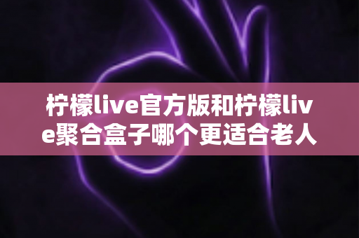 柠檬live官方版和柠檬live聚合盒子哪个更适合老人用?全面对比与选购指南 柠檬live官方版和柠檬live聚合盒子哪个更适合老人用?全面对比与选购指南
