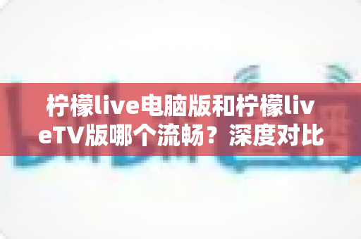 柠檬live电脑版和柠檬liveTV版哪个流畅？深度对比分析与实用优化指南