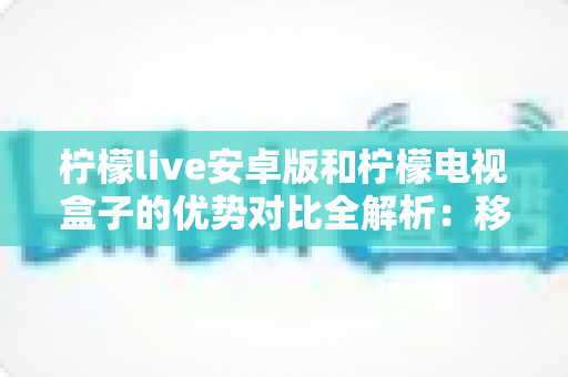 柠檬live安卓版和柠檬电视盒子的优势对比全解析:移动观影与客厅大屏,哪款才是你的最佳选择? 柠檬live安卓版和柠檬电视盒子的优势对比全解析:移动观影与客厅大屏,哪款才是你的最佳选择?